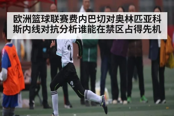 欧洲篮球联赛费内巴切对奥林匹亚科斯内线对抗分析谁能在禁区占得先机