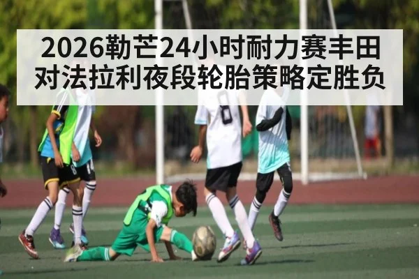 2026勒芒24小时耐力赛丰田对法拉利夜段轮胎策略定胜负