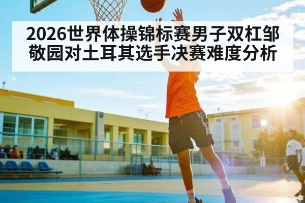 2026世界体操锦标赛男子双杠邹敬园对土耳其选手决赛难度分析