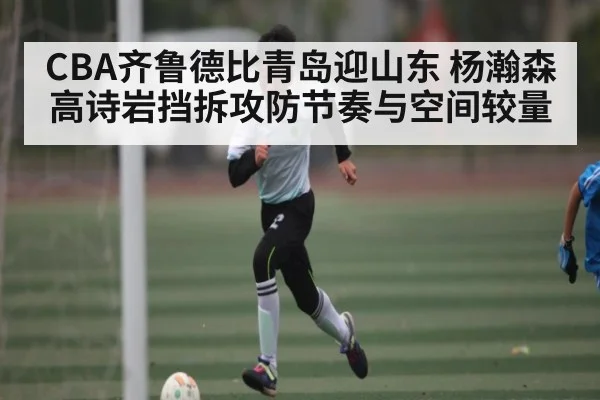 CBA齐鲁德比青岛迎山东 杨瀚森高诗岩挡拆攻防节奏与空间较量